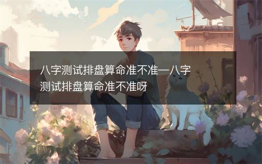 八字測試排盤算命準不準—八字測試排盤算命準不準呀