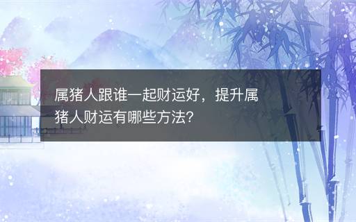 屬豬人跟誰一起財運好，提升屬豬人財運有哪些方法？