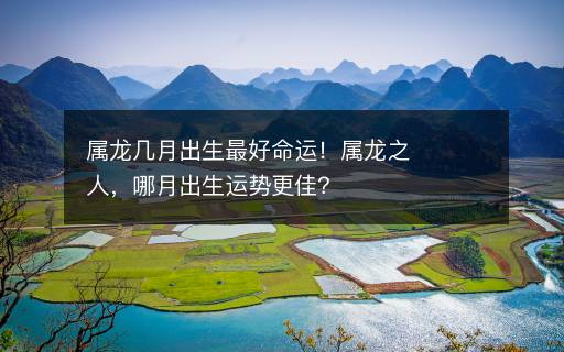 屬龍幾月出生最好命運！屬龍之人，哪月出生運勢更佳？